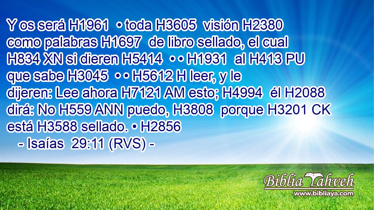 Y os será H1961  • toda H3605  visión H2380  como palabras H1697  de libro sellado, el cual H834 XN si dieren H5414  • • H1931  al H413 PU que sabe H3045  • • H5612 H leer, y le dijeren: Lee ahora H7121 AM esto; H4994  él H2088 dirá: No H559 ANN puedo, H3808  porque H3201 CK está H3588 sellado. • H2856  
