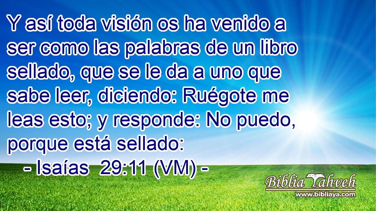  Y así toda visión os ha venido a ser como las palabras de un libro sellado, que se le da a uno que sabe leer, diciendo: Ruégote me leas esto; y responde: No puedo, porque está sellado: 
