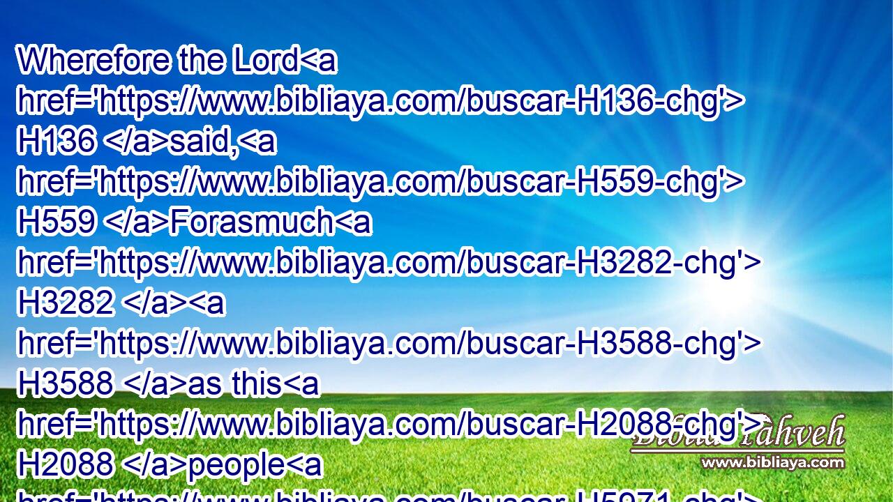 Wherefore the Lord H136 said, H559 Forasmuch H3282  H3588 as this H2088 people H5971 draw near H5066 me with their mouth, H6310 and with their lips H8193 do honour H3513 me, but have removed their heart far H7368  H3820 from H4480 me, and their fear H3374 toward H854 me is H1961 taught H3925 by the precept H4687 of men:H376