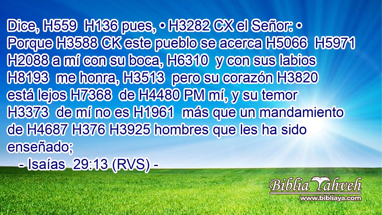 Dice, H559  H136 pues, • H3282 CX el Señor: • Porque H3588 CK este pueblo se acerca H5066  H5971 H2088 a mí con su boca, H6310  y con sus labios H8193  me honra, H3513  pero su corazón H3820  está lejos H7368  de H4480 PM mí, y su temor H3373  de mí no es H1961  más que un mandamiento de H4687 H376 H3925 hombres que les ha sido enseñado; 