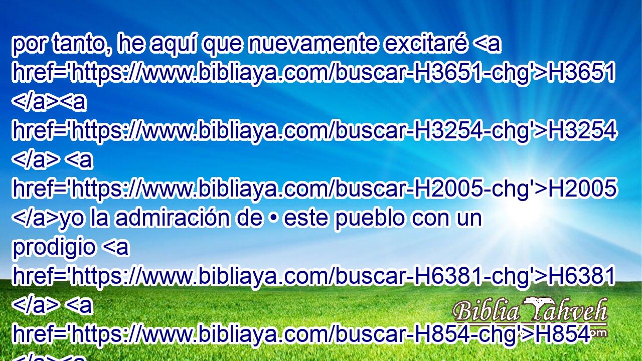 por tanto, he aquí que nuevamente excitaré H3651 H3254  H2005 yo la admiración de • este pueblo con un prodigio H6381  H854 H5971 H2088 grande y espantoso; H6381  H6382 porque perecerá H6  la sabiduría H2451  de sus sabios, H2450  y se desvanecerá H5641  la inteligencia H998  H995 de sus entendidos. 