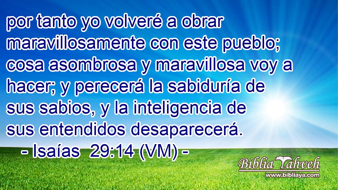  por tanto yo volveré a obrar maravillosamente con este pueblo; cosa asombrosa y maravillosa voy a hacer; y perecerá la sabiduría de sus sabios, y la inteligencia de sus entendidos desaparecerá. 
