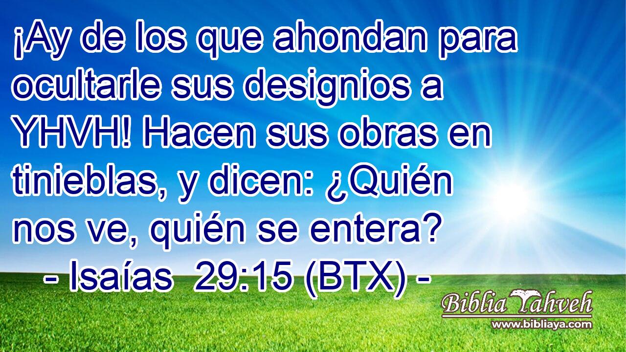 ¡Ay de los que ahondan para ocultarle sus designios a YHVH! Hacen sus obras en tinieblas, y dicen: ¿Quién nos ve, quién se entera?