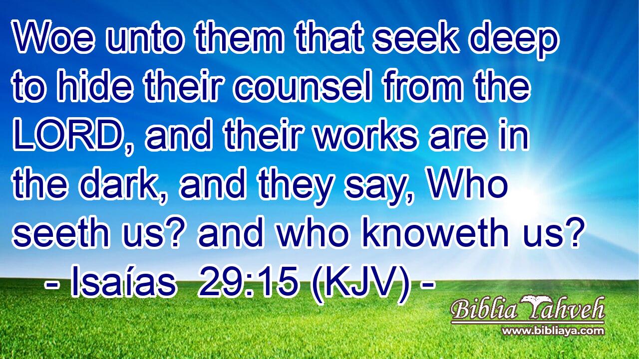 Woe unto them that seek deep to hide their counsel from the LORD, and their works are in the dark, and they say, Who seeth us? and who knoweth us?