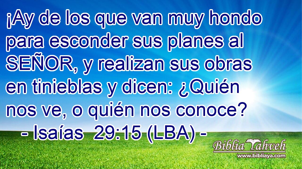 ¡Ay de los que van muy hondo para esconder sus planes al SEÑOR, y realizan sus obras en tinieblas y dicen: ¿Quién nos ve, o quién nos conoce?