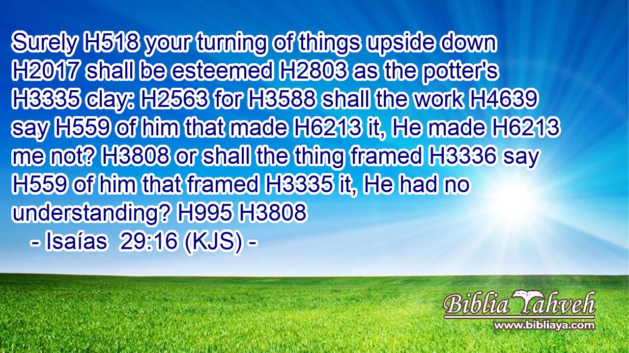 Surely H518 your turning of things upside down H2017 shall be esteemed H2803 as the potter's H3335 clay: H2563 for H3588 shall the work H4639 say H559 of him that made H6213 it, He made H6213 me not? H3808 or shall the thing framed H3336 say H559 of him that framed H3335 it, He had no understanding? H995 H3808