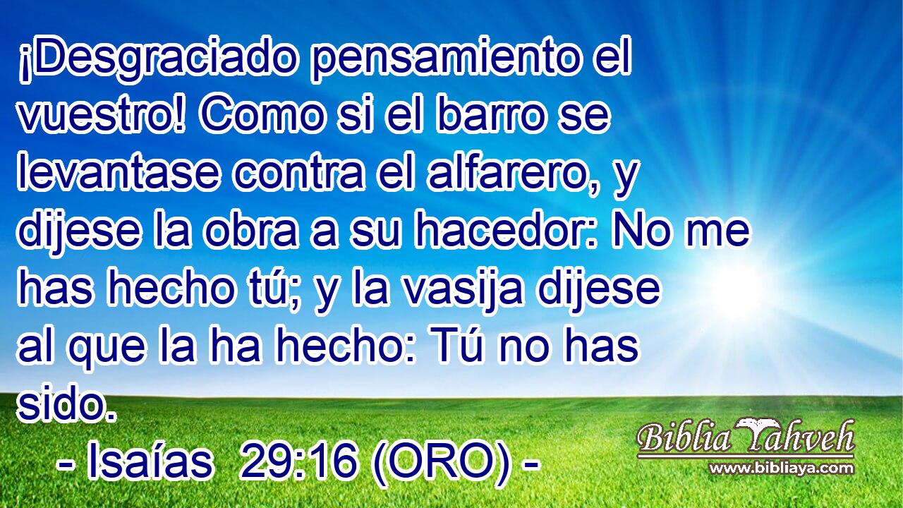  ¡Desgraciado pensamiento el vuestro! Como si el barro se levantase contra el alfarero, y dijese la obra a su hacedor: No me has hecho tú; y la vasija dijese al que la ha hecho: Tú no has sido. 