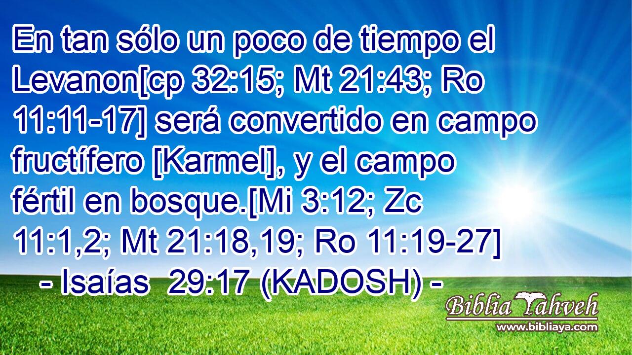  En tan sólo un poco de tiempo el Levanon[cp 32:15; Mt 21:43; Ro 11:11-17] será convertido en campo fructífero [Karmel], y el campo fértil en bosque.[Mi 3:12; Zc 11:1,2; Mt 21:18,19; Ro 11:19-27] 