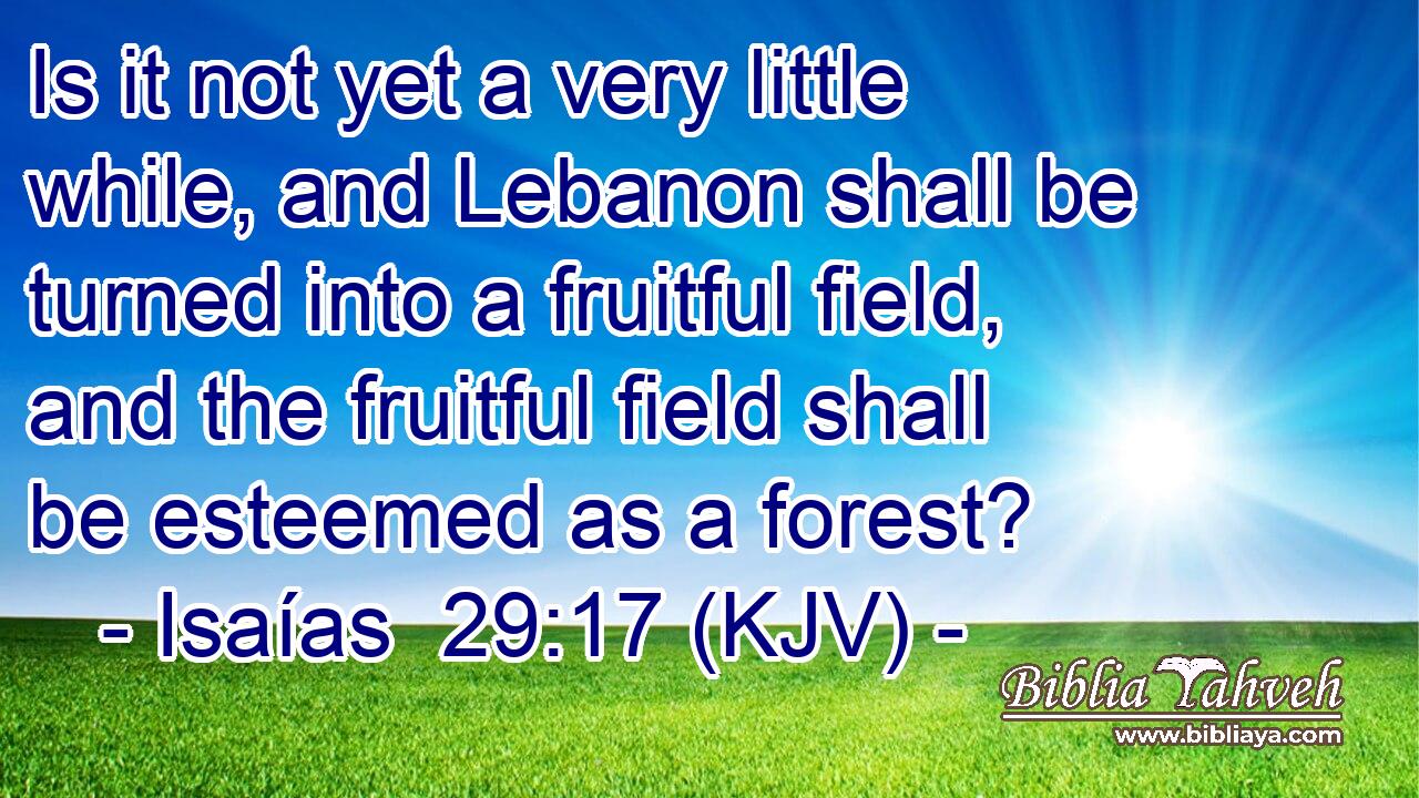Is it not yet a very little while, and Lebanon shall be turned into a fruitful field, and the fruitful field shall be esteemed as a forest?