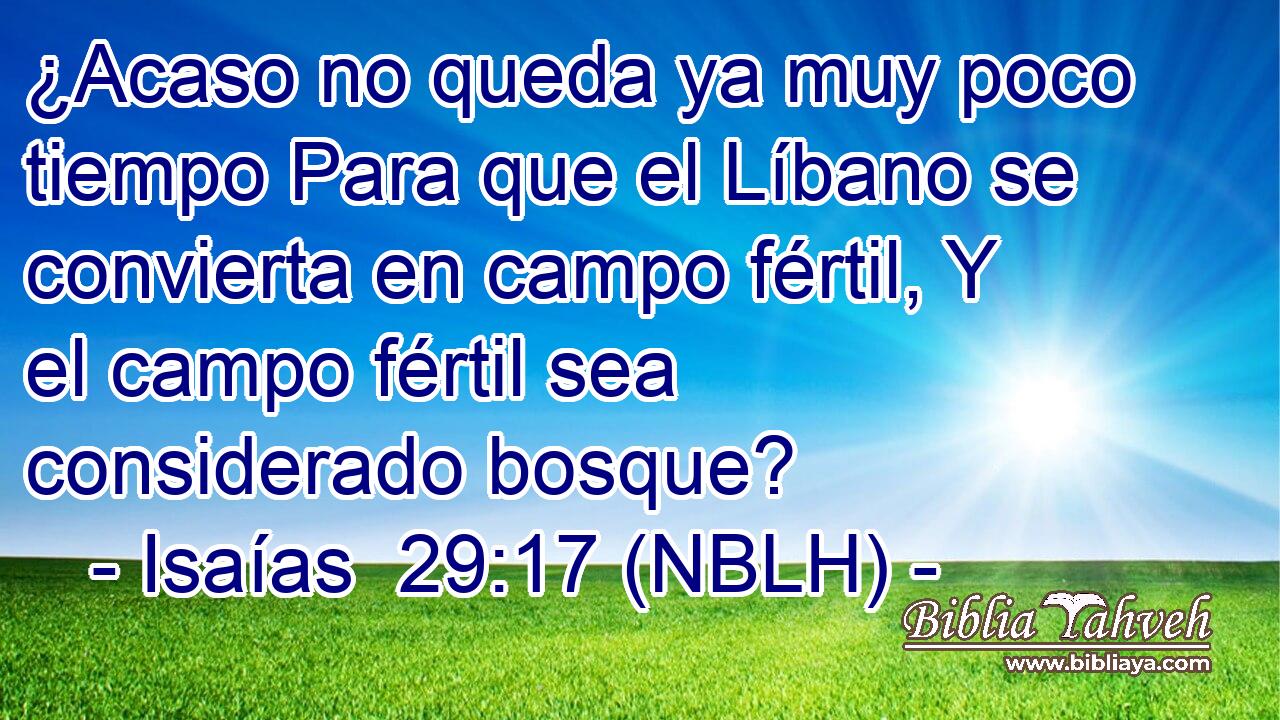  ¿Acaso no queda ya muy poco tiempo Para que el Líbano se convierta en campo fértil, Y el campo fértil sea considerado bosque? 