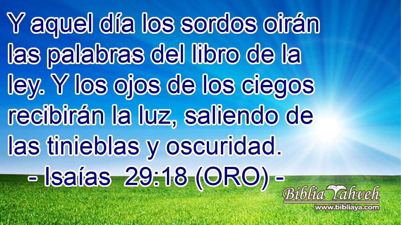  Y aquel día los sordos oirán las palabras del libro de la ley. Y los ojos de los ciegos recibirán la luz, saliendo de las tinieblas y oscuridad. 
