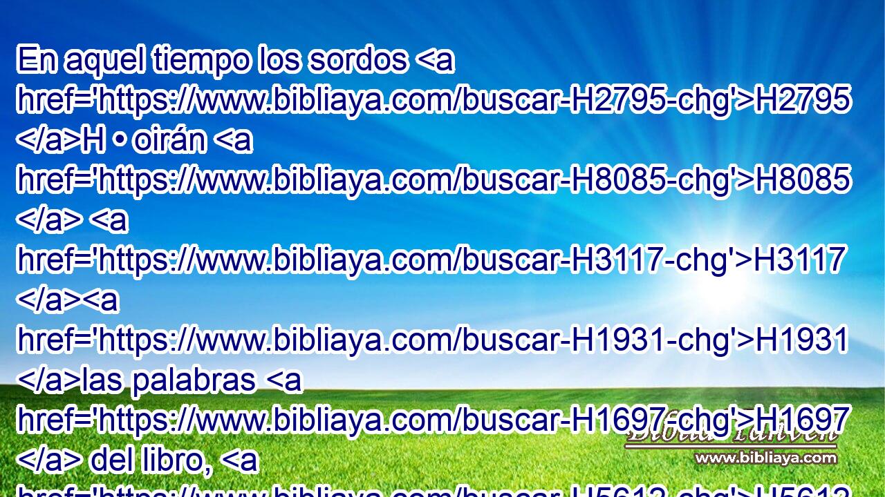 En aquel tiempo los sordos H2795 H • oirán H8085  H3117 H1931 las palabras H1697  del libro, H5612  y los ojos H5869  de los ciegos H5787  verán H7200  en medio de la oscuridad H652  y de las tinieblas. H2822  