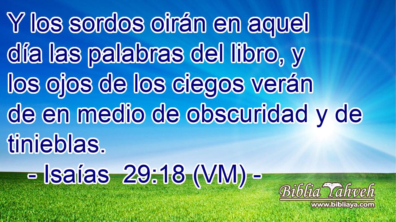  Y los sordos oirán en aquel día las palabras del libro, y los ojos de los ciegos verán de en medio de obscuridad y de tinieblas. 