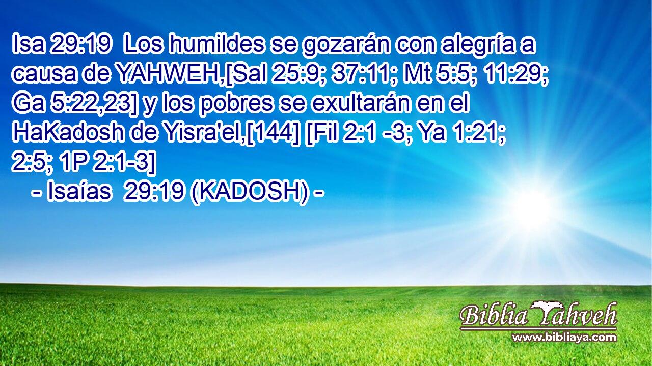  Los humildes se gozarán con alegría a causa de YAHWEH,[Sal 25:9; 37:11; Mt 5:5; 11:29; Ga 5:22,23] y los pobres se exultarán en el HaKadosh de Yisra'el,[144] [Fil 2:1 -3; Ya 1:21; 2:5; 1P 2:1-3] 