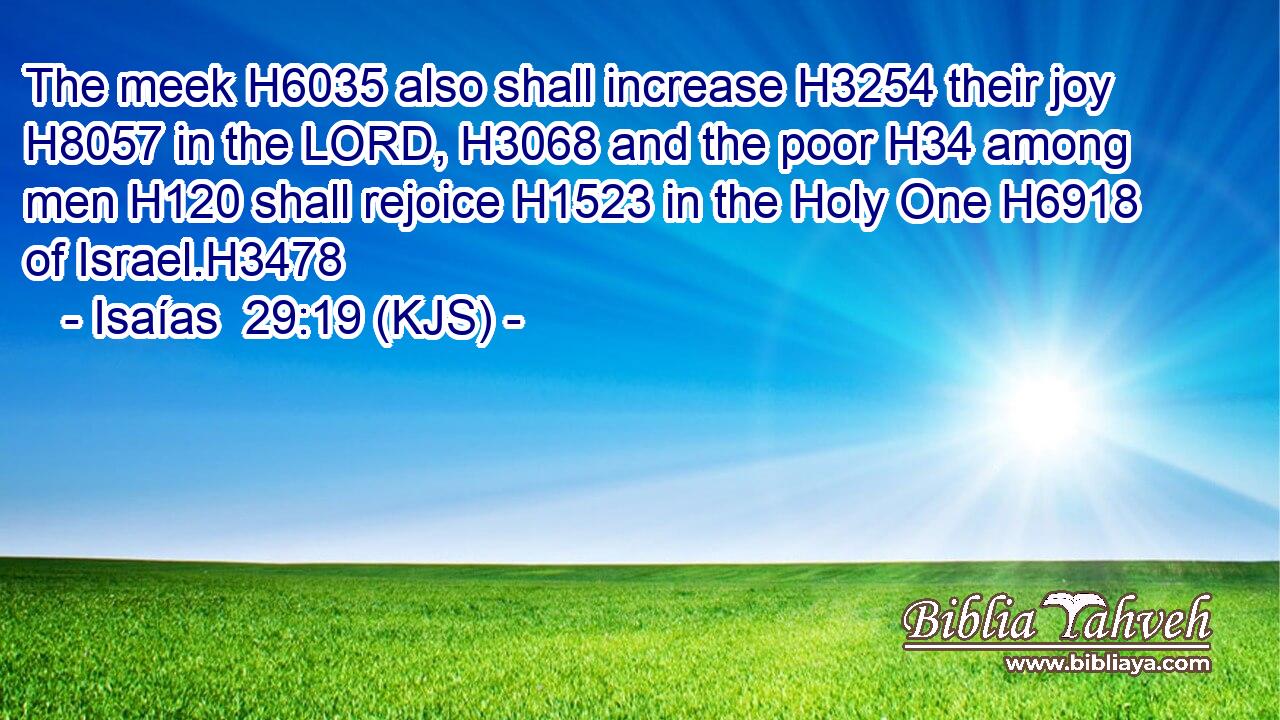 The meek H6035 also shall increase H3254 their joy H8057 in the LORD, H3068 and the poor H34 among men H120 shall rejoice H1523 in the Holy One H6918 of Israel.H3478