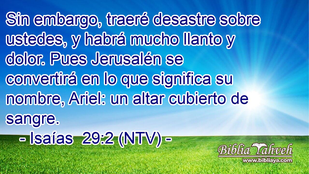 Sin embargo, traeré desastre sobre ustedes, y habrá mucho llanto y dolor. Pues Jerusalén se convertirá en lo que significa su nombre, Ariel: un altar cubierto de sangre.