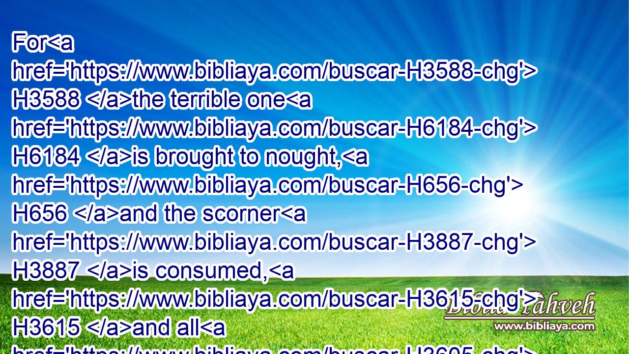 For H3588 the terrible one H6184 is brought to nought, H656 and the scorner H3887 is consumed, H3615 and all H3605 that watch H8245 for iniquity H205 are cut off:H3772