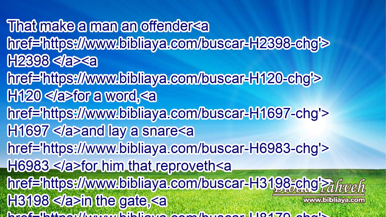 That make a man an offender H2398  H120 for a word, H1697 and lay a snare H6983 for him that reproveth H3198 in the gate, H8179 and turn aside H5186 the just H6662 for a thing of nought.H8414