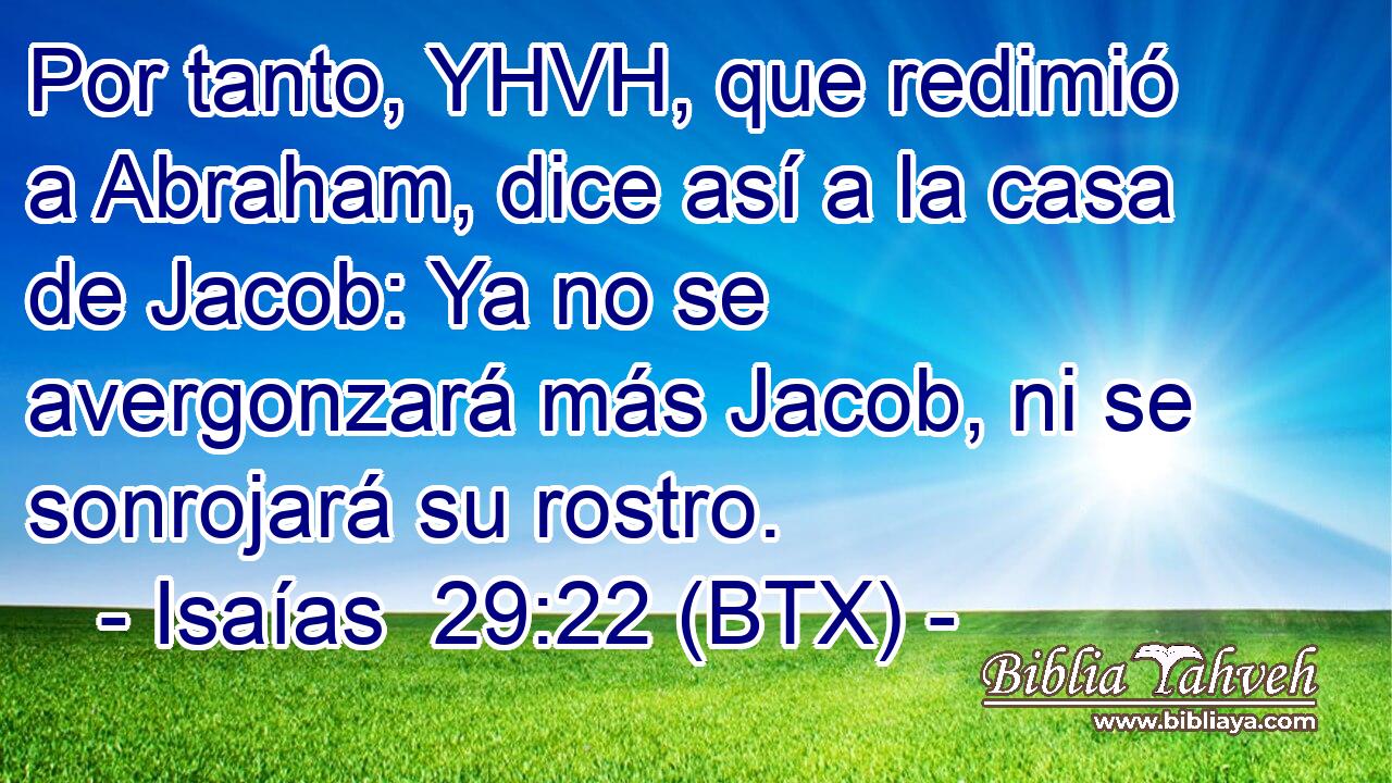 Por tanto, YHVH, que redimió a Abraham, dice así a la casa de Jacob: Ya no se avergonzará más Jacob, ni se sonrojará su rostro.