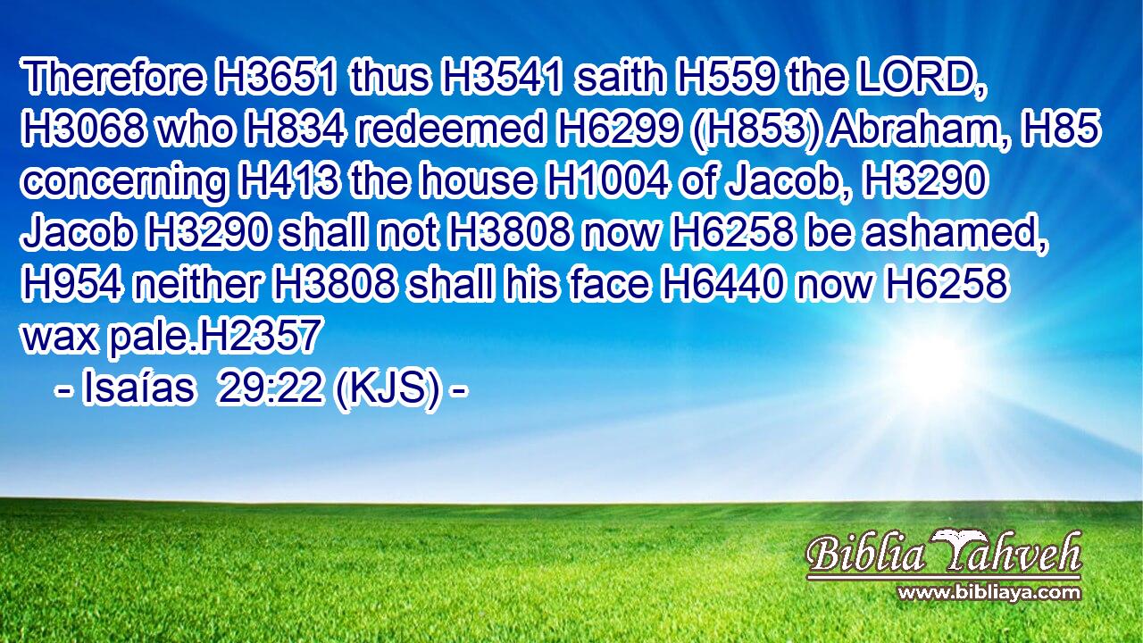 Therefore H3651 thus H3541 saith H559 the LORD, H3068 who H834 redeemed H6299 (H853) Abraham, H85 concerning H413 the house H1004 of Jacob, H3290 Jacob H3290 shall not H3808 now H6258 be ashamed, H954 neither H3808 shall his face H6440 now H6258 wax pale.H2357