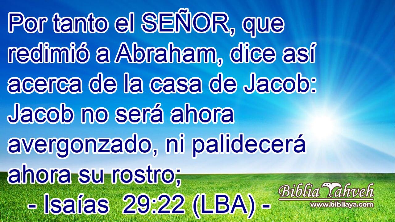 Por tanto el SEÑOR, que redimió a Abraham, dice así acerca de la casa de Jacob: Jacob no será ahora avergonzado, ni palidecerá ahora su rostro;
