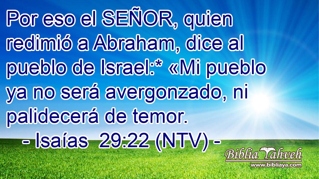 Por eso el SEÑOR, quien redimió a Abraham, dice al pueblo de Israel:* «Mi pueblo ya no será avergonzado, ni palidecerá de temor.
