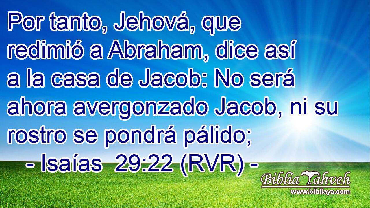 Por tanto, Jehová, que redimió a Abraham, dice así a la casa de Jacob: No será ahora avergonzado Jacob, ni su rostro se pondrá pálido;