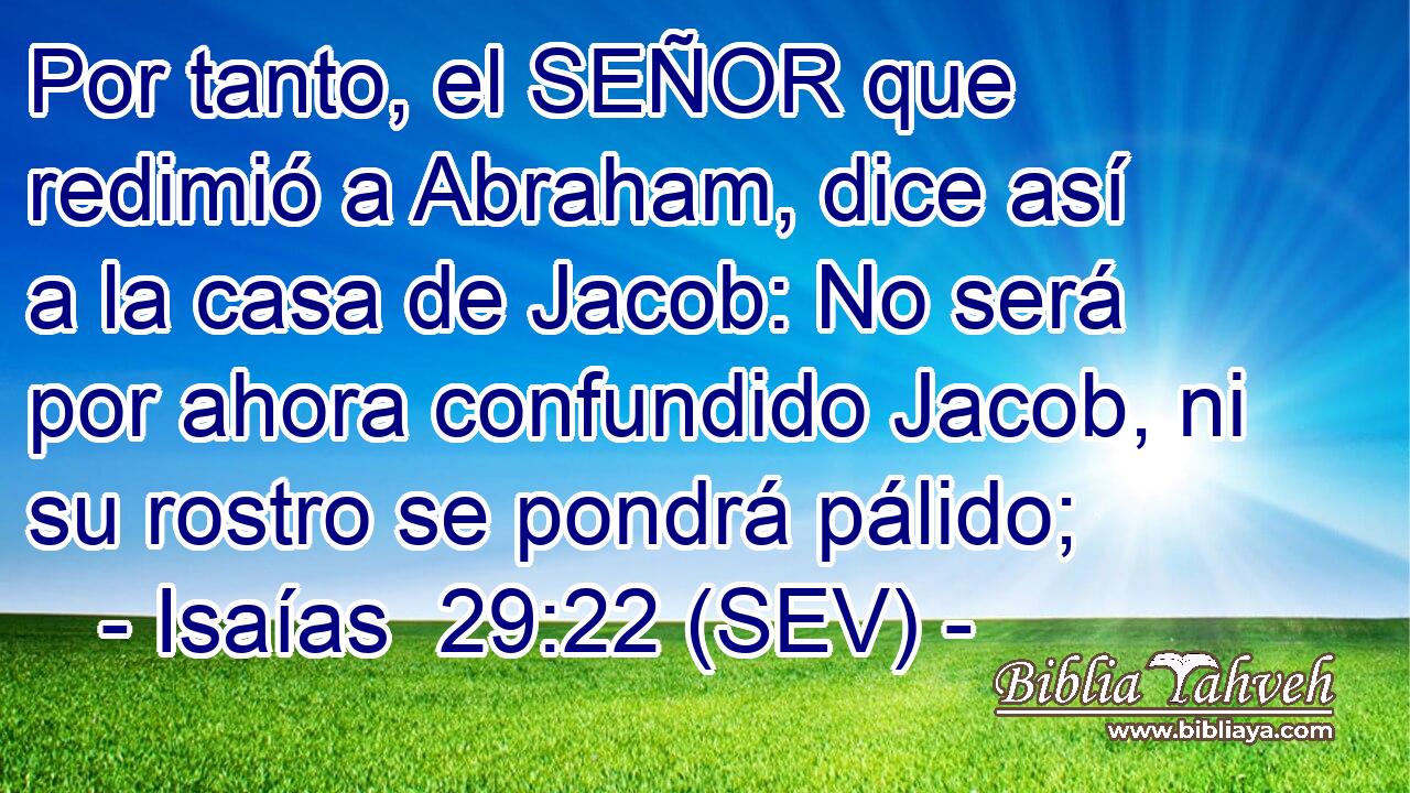 Por tanto, el SEÑOR que redimió a Abraham, dice así a la casa de Jacob: No será por ahora confundido Jacob, ni su rostro se pondrá pálido;