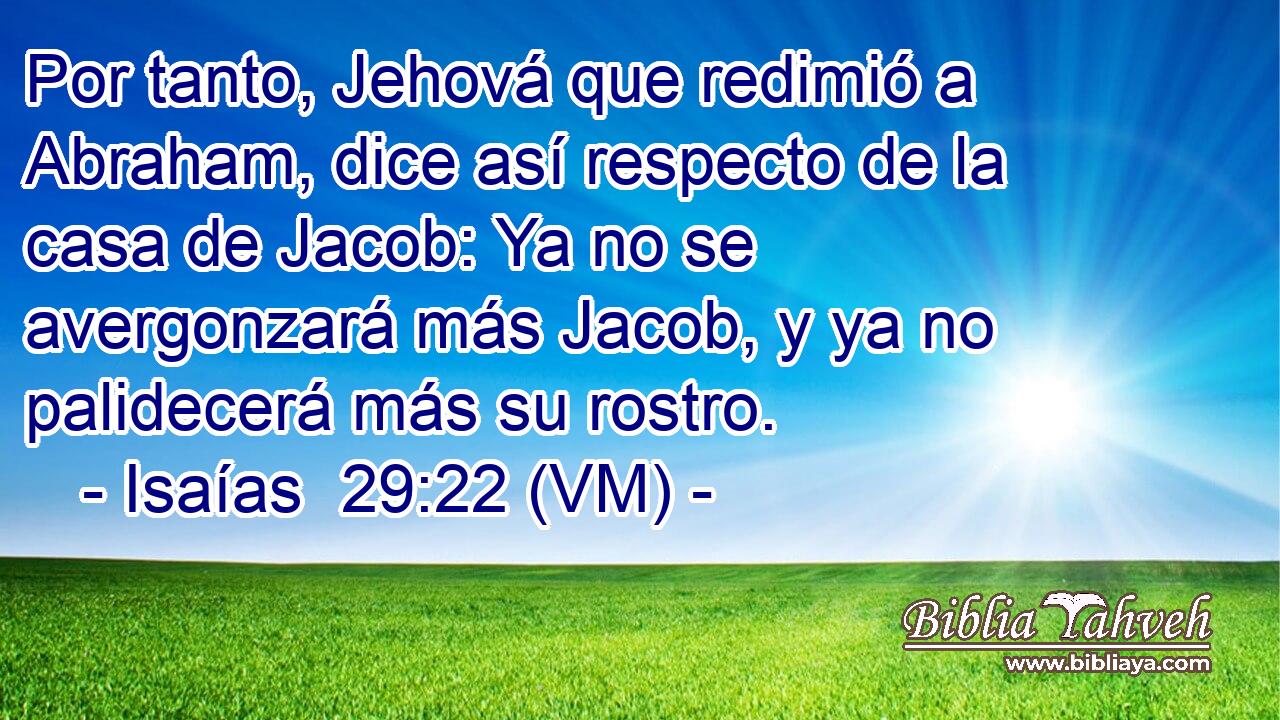  Por tanto, Jehová que redimió a Abraham, dice así respecto de la casa de Jacob: Ya no se avergonzará más Jacob, y ya no palidecerá más su rostro. 