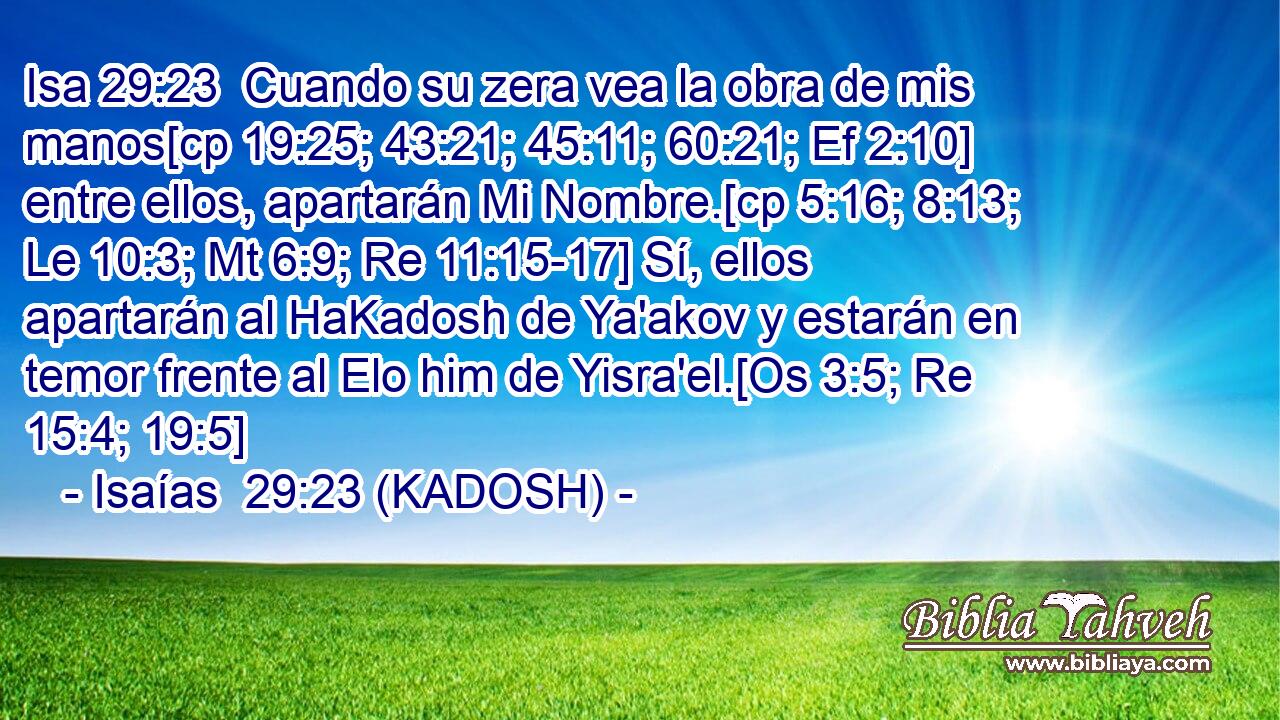  Cuando su zera vea la obra de mis manos[cp 19:25; 43:21; 45:11; 60:21; Ef 2:10] entre ellos, apartarán Mi Nombre.[cp 5:16; 8:13; Le 10:3; Mt 6:9; Re 11:15-17] Sí, ellos apartarán al HaKadosh de Ya'akov y estarán en temor frente al Elo him de Yisra'el.[Os 3:5; Re 15:4; 19:5] 
