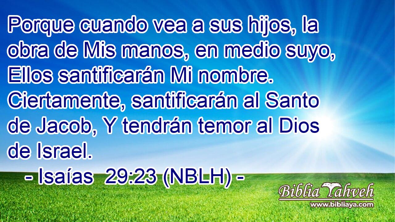  Porque cuando vea a sus hijos, la obra de Mis manos, en medio suyo, Ellos santificarán Mi nombre. Ciertamente, santificarán al Santo de Jacob, Y tendrán temor al Dios de Israel. 