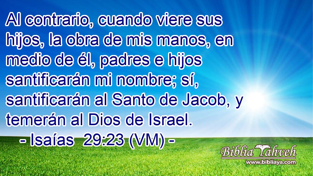  Al contrario, cuando viere sus hijos, la obra de mis manos, en medio de él, padres e hijos santificarán mi nombre; sí, santificarán al Santo de Jacob, y temerán al Dios de Israel. 