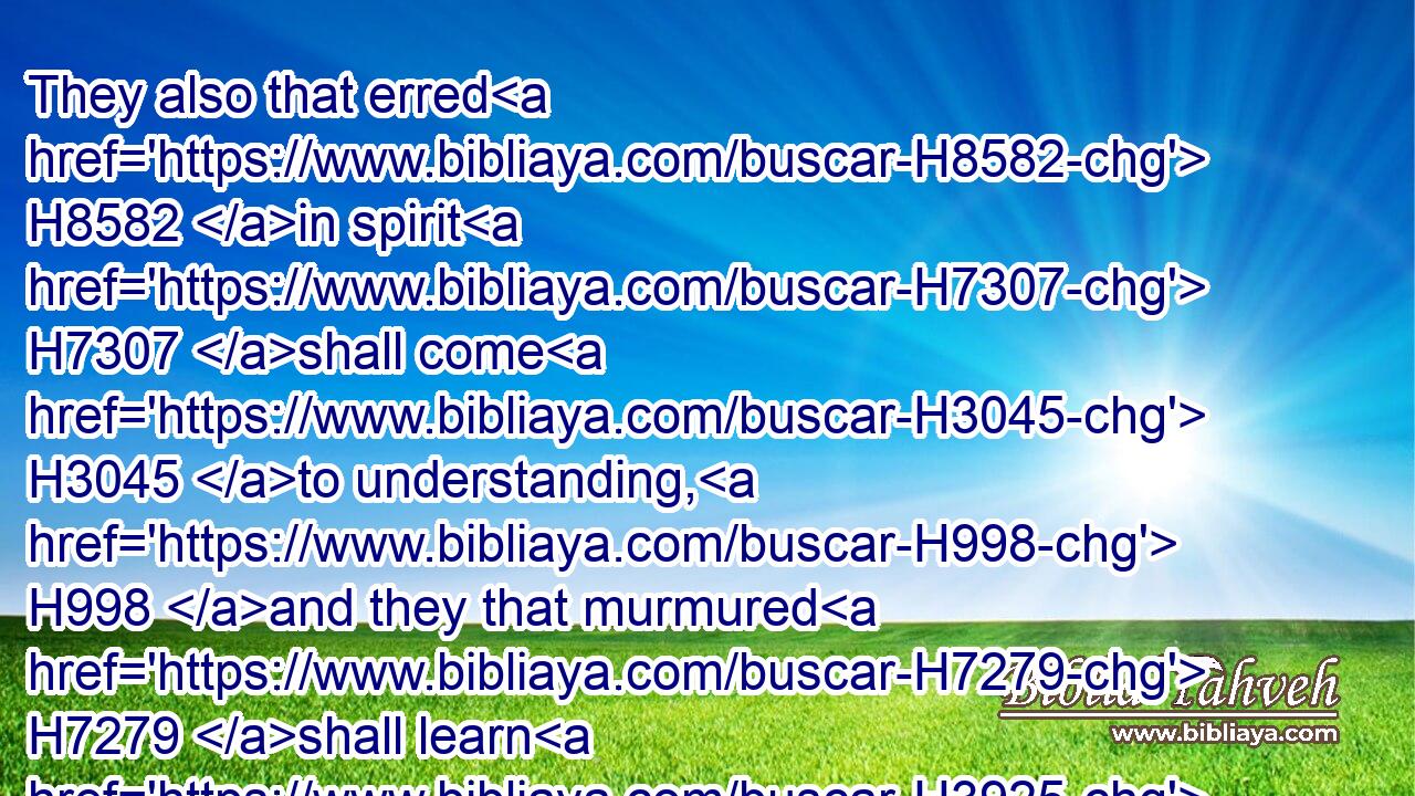 They also that erred H8582 in spirit H7307 shall come H3045 to understanding, H998 and they that murmured H7279 shall learn H3925 doctrine.H3948