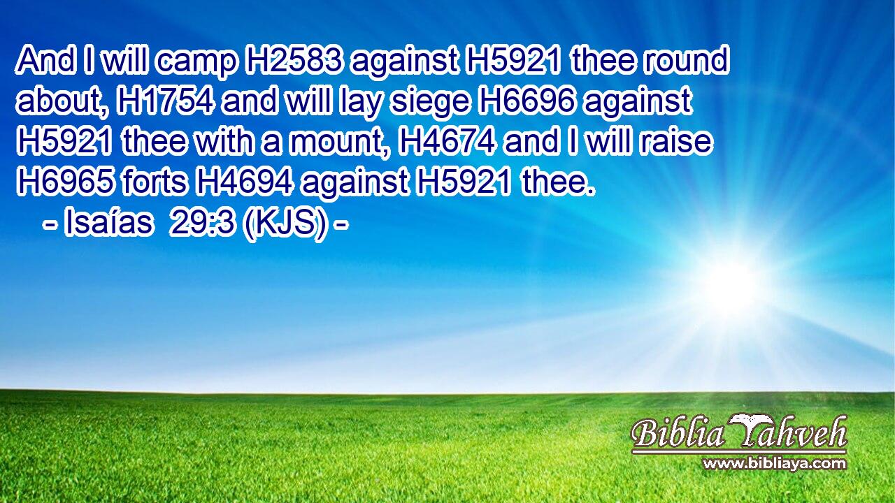 And I will camp H2583 against H5921 thee round about, H1754 and will lay siege H6696 against H5921 thee with a mount, H4674 and I will raise H6965 forts H4694 against H5921 thee.