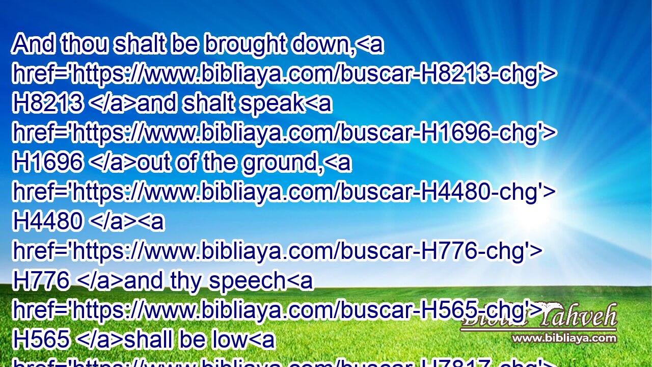 And thou shalt be brought down, H8213 and shalt speak H1696 out of the ground, H4480  H776 and thy speech H565 shall be low H7817 out of the dust, H4480  H6083 and thy voice H6963 shall be, H1961 as of one that hath a familiar spirit, H178 out of the ground, H4480  H776 and thy speech H565 shall whisper H6850 out of the dust. H4480 H6083