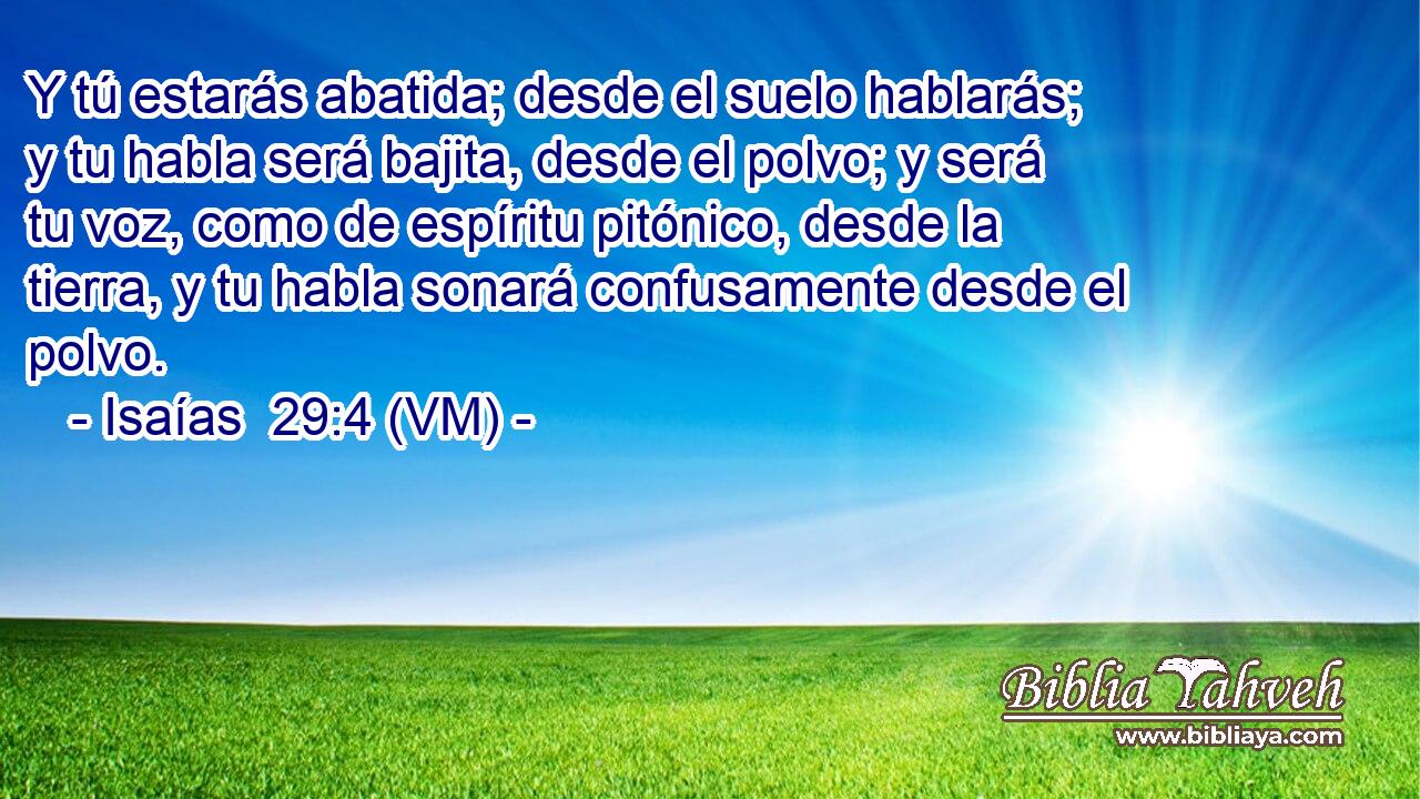 Y tú estarás abatida; desde el suelo hablarás; y tu habla será bajita, desde el polvo; y será tu voz, como de espíritu pitónico, desde la tierra, y tu habla sonará confusamente desde el polvo. 