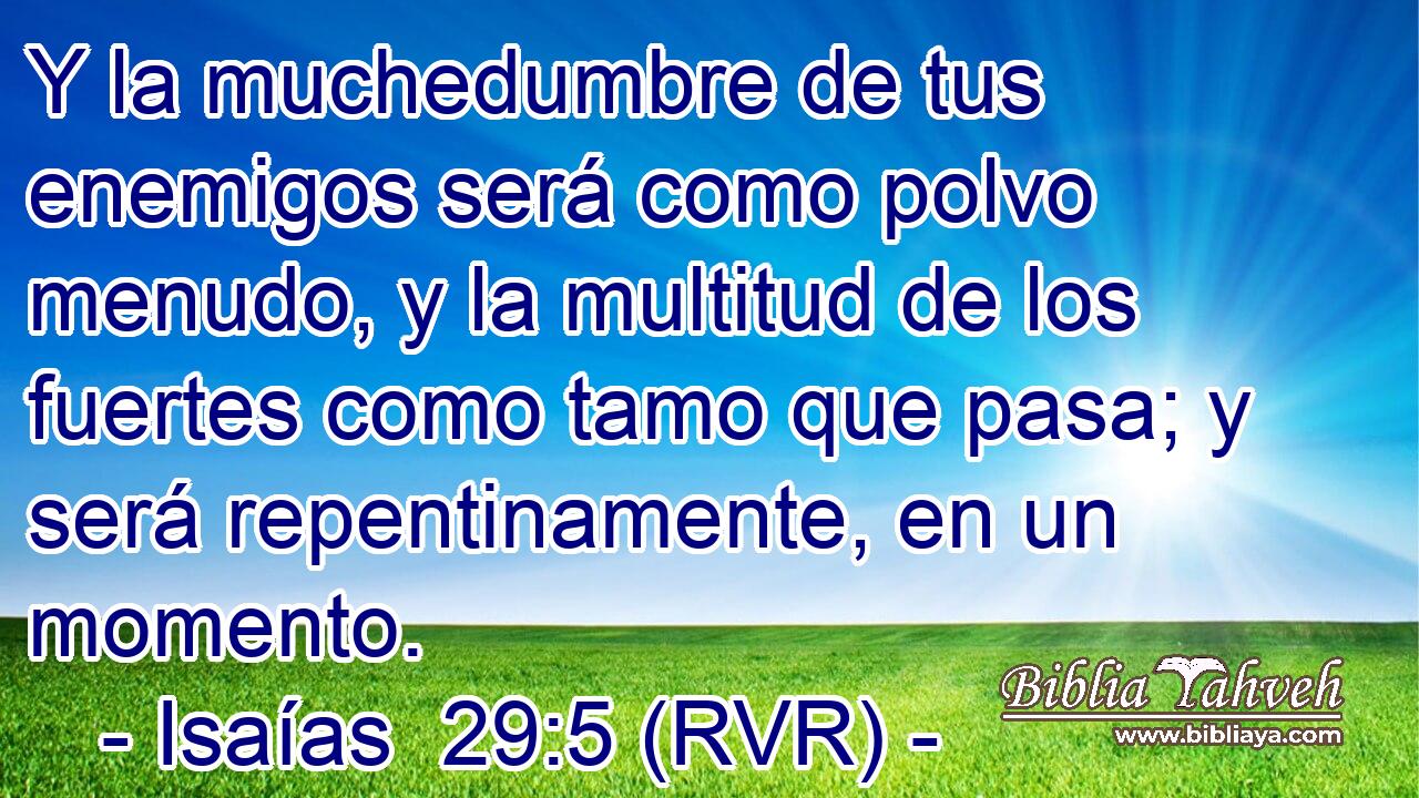 Y la muchedumbre de tus enemigos será como polvo menudo, y la multitud de los fuertes como tamo que pasa; y será repentinamente, en un momento.