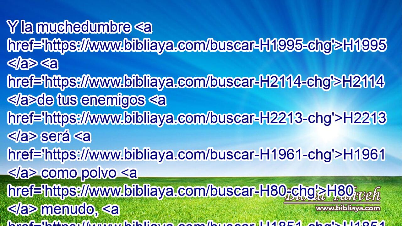 Y la muchedumbre H1995  H2114 de tus enemigos H2213  será H1961  como polvo H80  menudo, H1851  y la multitud H1995  de los fuertes H6184  como tamo H4671  que pasa; H5674  y será H1961  repentinamente, H6597 Ae en un momento. H6621  