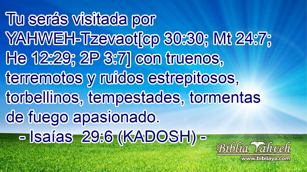  Tu serás visitada por YAHWEH-Tzevaot[cp 30:30; Mt 24:7; He 12:29; 2P 3:7] con truenos, terremotos y ruidos estrepitosos, torbellinos, tempestades, tormentas de fuego apasionado. 