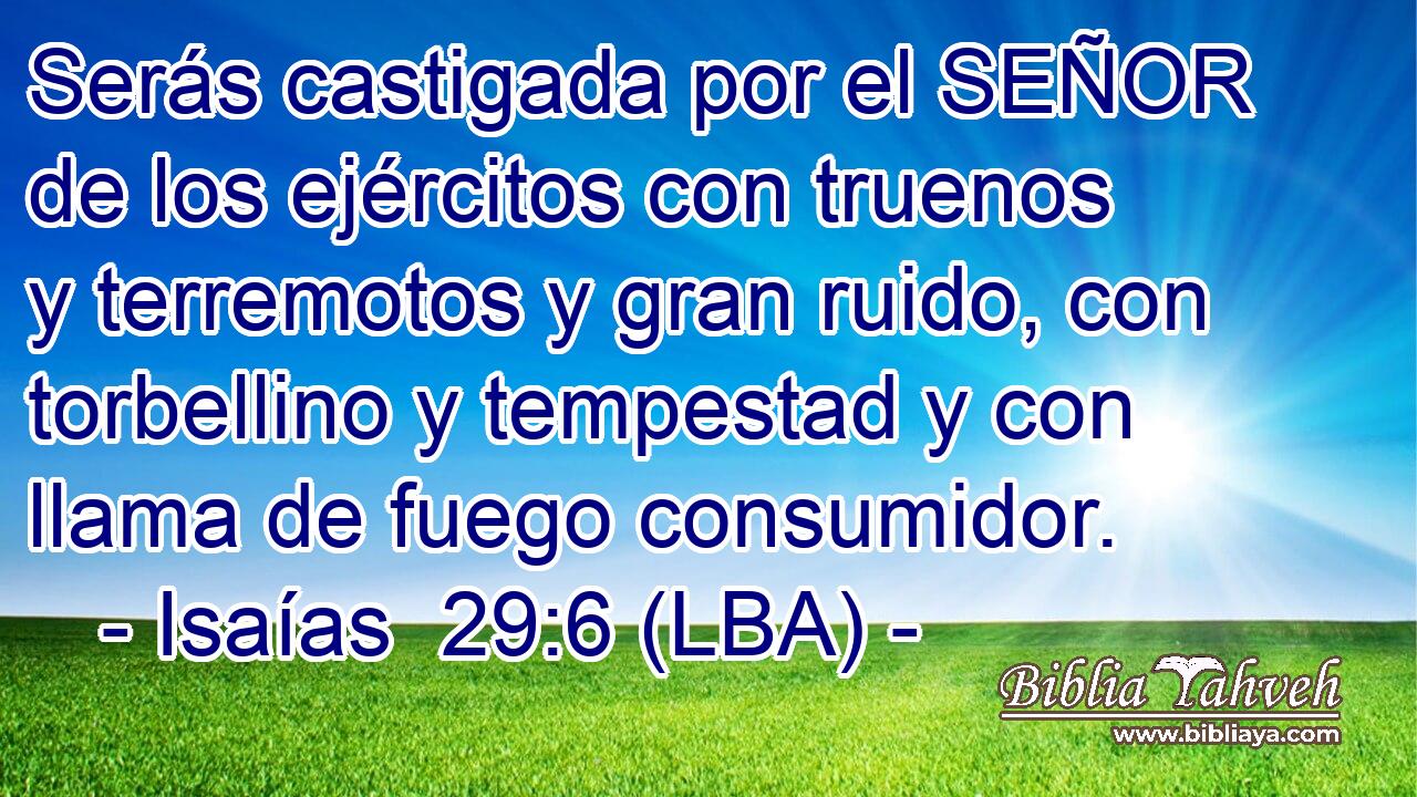 Serás castigada por el SEÑOR de los ejércitos con truenos y terremotos y gran ruido, con torbellino y tempestad y con llama de fuego consumidor.