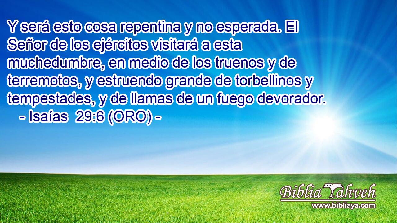  Y será esto cosa repentina y no esperada. El Señor de los ejércitos visitará a esta muchedumbre, en medio de los truenos y de terremotos, y estruendo grande de torbellinos y tempestades, y de llamas de un fuego devorador. 