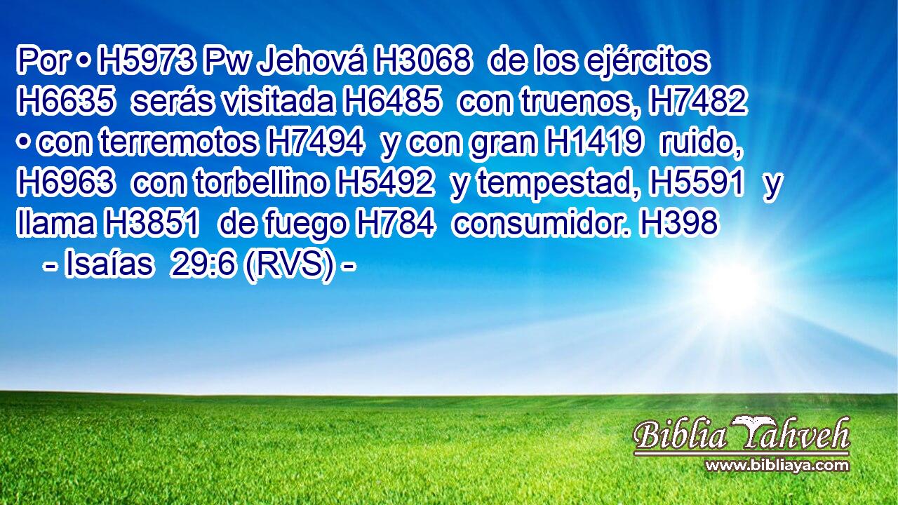 Por • H5973 Pw Jehová H3068  de los ejércitos H6635  serás visitada H6485  con truenos, H7482  • con terremotos H7494  y con gran H1419  ruido, H6963  con torbellino H5492  y tempestad, H5591  y llama H3851  de fuego H784  consumidor. H398  