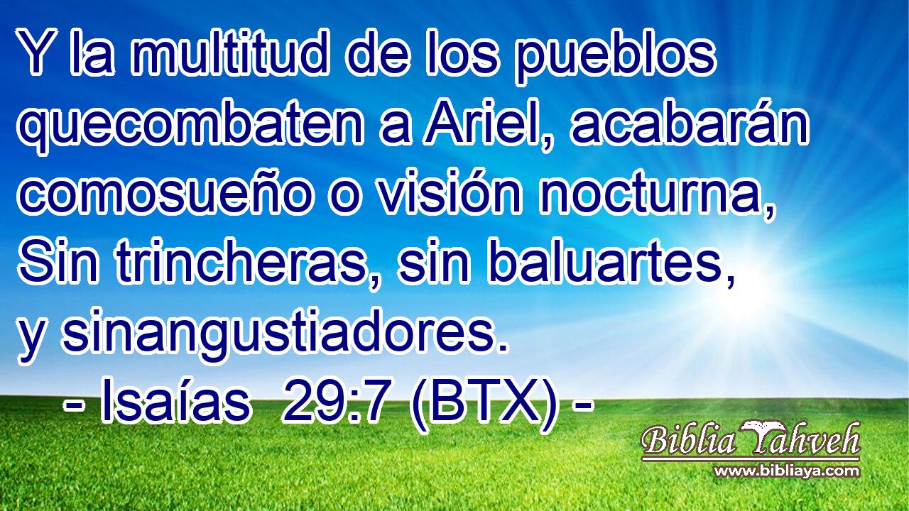Y la multitud de los pueblos quecombaten a Ariel, acabarán comosueño o visión nocturna, Sin trincheras, sin baluartes, y sinangustiadores.