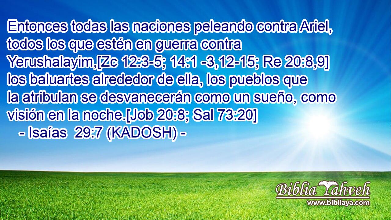  Entonces todas las naciones peleando contra Ariel, todos los que estén en guerra contra Yerushalayim,[Zc 12:3-5; 14:1 -3,12-15; Re 20:8,9] los baluartes alrededor de ella, los pueblos que la atribulan se desvanecerán como un sueño, como visión en la noche.[Job 20:8; Sal 73:20] 