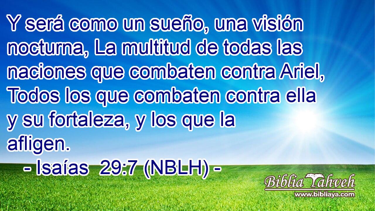  Y será como un sueño, una visión nocturna, La multitud de todas las naciones que combaten contra Ariel, Todos los que combaten contra ella y su fortaleza, y los que la afligen. 