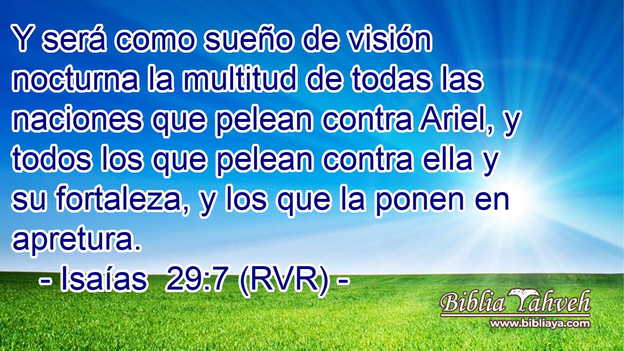 Y será como sueño de visión nocturna la multitud de todas las naciones que pelean contra Ariel, y todos los que pelean contra ella y su fortaleza, y los que la ponen en apretura.