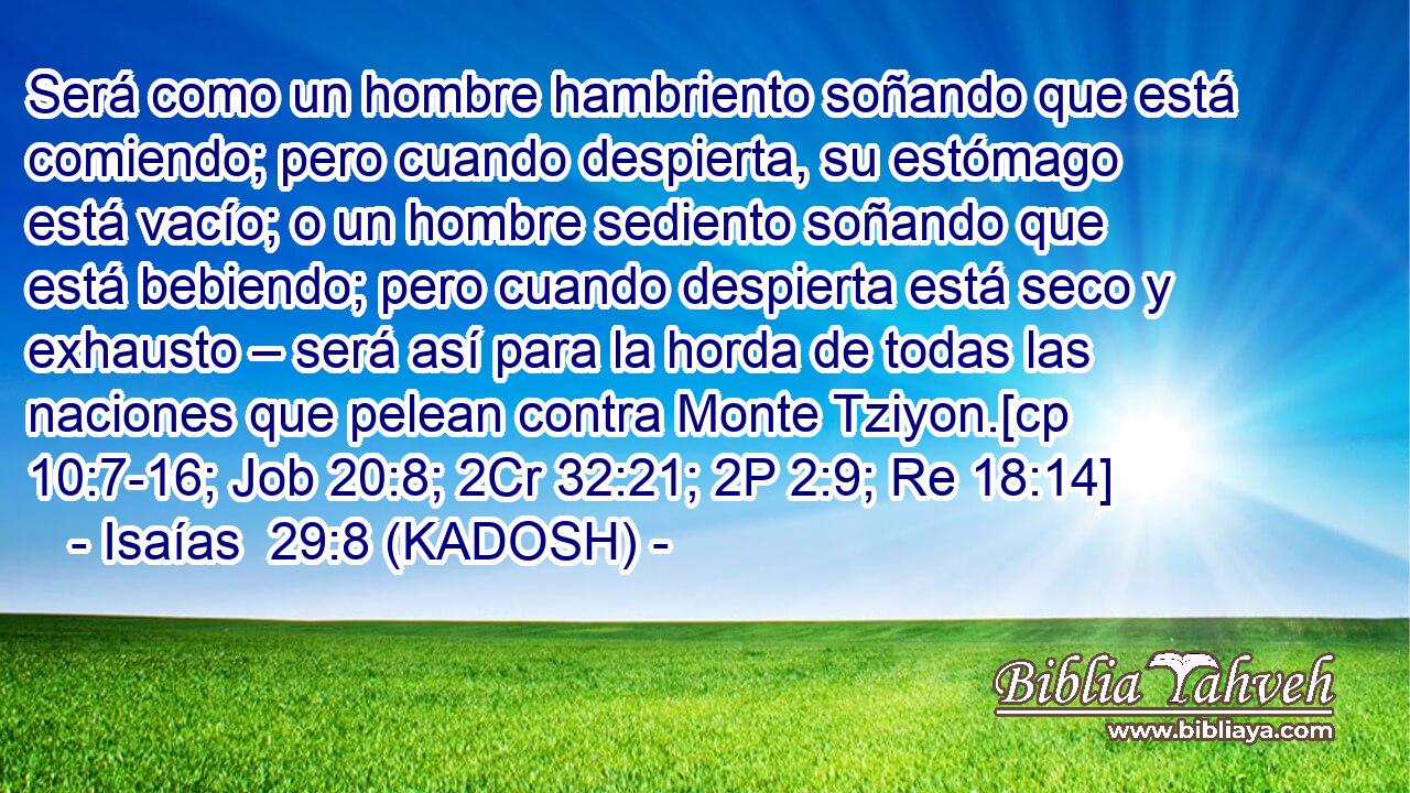  Será como un hombre hambriento soñando que está comiendo; pero cuando despierta, su estómago está vacío; o un hombre sediento soñando que está bebiendo; pero cuando despierta está seco y exhausto – será así para la horda de todas las naciones que pelean contra Monte Tziyon.[cp 10:7-16; Job 20:8; 2Cr 32:21; 2P 2:9; Re 18:14] 