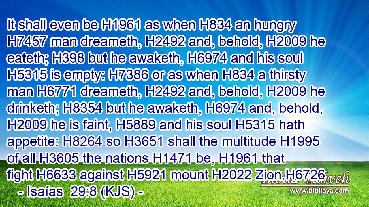 It shall even be H1961 as when H834 an hungry H7457 man dreameth, H2492 and, behold, H2009 he eateth; H398 but he awaketh, H6974 and his soul H5315 is empty: H7386 or as when H834 a thirsty man H6771 dreameth, H2492 and, behold, H2009 he drinketh; H8354 but he awaketh, H6974 and, behold, H2009 he is faint, H5889 and his soul H5315 hath appetite: H8264 so H3651 shall the multitude H1995 of all H3605 the nations H1471 be, H1961 that fight H6633 against H5921 mount H2022 Zion.H6726