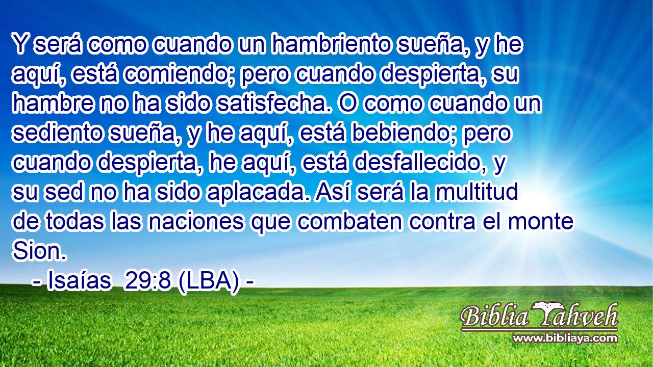 Y será como cuando un hambriento sueña, y he aquí, está comiendo; pero cuando despierta, su hambre no ha sido satisfecha. O como cuando un sediento sueña, y he aquí, está bebiendo; pero cuando despierta, he aquí, está desfallecido, y su sed no ha sido aplacada. Así será la multitud de todas las naciones que combaten contra el monte Sion.