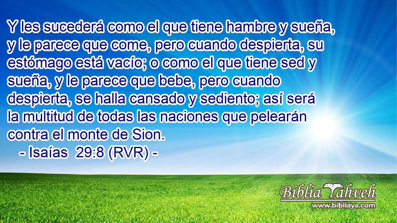 Y les sucederá como el que tiene hambre y sueña, y le parece que come, pero cuando despierta, su estómago está vacío; o como el que tiene sed y sueña, y le parece que bebe, pero cuando despierta, se halla cansado y sediento; así será la multitud de todas las naciones que pelearán contra el monte de Sion.